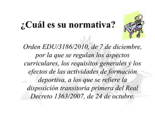 ¿Cuál es su normativa?
Orden EDU/3186/2010, de 7 de diciembre,
por la que se regulan los aspectos
curriculares, los requisitos generales y los
efectos de las actividades de formación
deportiva, a los que se refiere la
disposición transitoria primera del Real
Decreto 1363/2007, de 24 de octubre.
