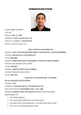 CURRICULUM VITAE
NAME: LEO P. YLANAN
AGE: 30
B-DATE: MAY 27, 1985
ADDRESS: UMM AL QUWAIN, UAE
CONTACT NUMBER: +971527241759
EMAIL: lpyprojects@yahoo.com
EDUCATIONAL BACKGROUND
SCHOOL: CITE (CENTER FOR INDUSTRIAL TECHNOLOGY AND ENTERPRISE)
COURSE: MECHANICAL TECHNOLOGY
YEAR: 2003-2006
SCHOOL: HORACIO FRANCO MEMORIAL NATIONAL HIGH SCHOOL
COURSE: SECONDARY EDUCATION
YEAR: 1999-2003
SCHOOL: LIBJO ELEMENTARY SCHOOL
COURSE: PRIMARY EDUCATION
YEAR: 1993-1999
TRAININGS AND SEMINARS ATTENDED
DUAL-TRAINING-SYSTEM (DTS)
SCHOOL: CITE
COMPANY: MAKOTO METAL TECHNOLOGY INC.
INCLUSIVE DATES: NOVEMBER, 2004 – MAY, 2006
POSITION: PRODUCTION TECHNICIAN (PRODUCTION SUPPORT)
RESPONSIBLE IN:
1. CNC POGRAMMING.
2. CNC MACHINES IMMEDIATE MAINTENANCE
3. EXAMINE NON-CONFORNMANCY AND PROVIDE SOLUTIONS
4. CNC SET-UP FOR MASS PRODUCTION
 