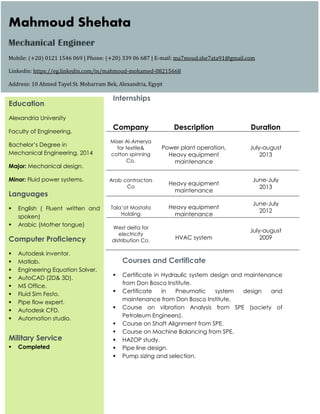 Internships
Courses and Certificate
 Certificate in Hydraulic system design and maintenance
from Don Bosco Institute.
 Certificate in Pneumatic system design and
maintenance from Don Bosco Institute.
 Course on vibration Analysis from SPE (society of
Petroleum Engineers).
 Course on Shaft Alignment from SPE.
 Course on Machine Balancing from SPE.
 HAZOP study.
 Pipe line design.
 Pump sizing and selection.
Company Description Duration
Miser Al-Amerya
for textile&
cotton spinning
Co.
Power plant operation,
Heavy equipment
maintenance
July-august
2013
Arab contractors
Co
Heavy equipment
maintenance
June-July
2013
Tala’at Mostafa
Holding
Heavy equipment
maintenance
June-July
2012
West delta for
electricity
distribution Co.
HVAC system
July-august
2009
Mahmoud Shehata
Mechanical Engineer
Mobile: (+20) 0121 1546 069 | Phone: (+20) 339 06 687 | E-mail: ma7moud.she7ata91@gmail.com
Linkedin: https://eg.linkedin.com/in/mahmoud-mohamed-08215668
Address: 10 Ahmed Tayel St. Moharram Bek, Alexandria, Egypt
Education
Alexandria University
Faculty of Engineering,
Bachelor’s Degree in
Mechanical Engineering, 2014
Major: Mechanical design.
Minor: Fluid power systems.
Languages
 English ( Fluent written and
spoken)
 Arabic (Mother tongue)
Computer Proficiency
 Autodesk inventor.
 Matlab.
 Engineering Equation Solver.
 AutoCAD (2D& 3D).
 MS Office.
 Fluid Sim Festo.
 Pipe flow expert.
 Autodesk CFD.
 Automation studio.
Military Service
 Completed
 