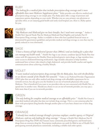 ruby
“I’m looking for a medical plan that includes prescription drug coverage and is more
affordable than most Medicare Supplement plans.” Ruby provides cost effective medical and
prescription drug coverage in one simple plan. Our Ruby plans offer a range of premium and
copayment options depending on your needs. Whether you see your primary care physician or
specialist often, or are enjoying good health and rarely need hospital care, there is a Ruby option
for you.
amber
“My Medicare and Medicaid give me basic benefits, but I need more coverage.” Amber is
Health Net’s Special Needs Plan for Medicare/Medicaid Dual Eligibles and includes Part D
Prescription Drug coverage. Amber is available to those who have qualified financial status as
determined by government guidelines and provides medical and drug coverage at costs that may be
greatly reduced or even eliminated.
sage
“I have a history of high cholesterol (greater than 200mL) and am looking for a plan that
can manage my health needs.” Health Net Sage is our chronic condition Special Needs Plan that
comes with $0 copayments for Healthy Heart preferred generic statin drugs, so Sage members have
easier access to cholesterol-lowering medications. Sage includes education to help members
understand how to lower risks related to high cholesterol, and provides health coaches and regular
communications about achieving a healthy lifestyle.
Violet
“I want medical and prescription drug coverage like the Ruby plan, but with the flexibility
to use doctors outside of the Health Net network.” Violet is our Preferred Provider Organization
(PPO) plan that not only offers medical and drug coverage with affordable copayments for in-
network services, but also gives you the freedom to see out-of-network physicians who accept
Medicare. This is beneficial if you want to see providers who are not contracted with Health Net, or
spend time in another state. Should you choose to use an out-of-network provider, you may pay a
little more than if you use in-network providers.
green
“I’m only looking for complete medical coverage at an affordable price.” Health Net Green is
your ideal medical-only plan that does not include drug coverage. This is a cost-conscious plan for
those with prescription drug benefits through another plan or if you have chosen not to have drug
coverage.
orange
“I already have medical coverage through a previous employer, another agency, or Original
Medicare, and am only looking for drug coverage.” Orange is Health Net’s Medicare Part D
Prescription Drug Plan (PDP) that features many commonly prescribed generic and brand-name
drugs from an extensive drug list. Prescription medications can easily be filled at any of Health Net’s
participating network pharmacies nationwide, including a reliable mail order option.
 