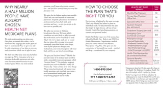 attention, you’ll know what you’re covered
for – and you’ll be covered from your very first
physician visit.
We strive for the highest quality care possible.
That’s why our vast network of contracted
physicians, hospitals, pharmacies and medical
professionals has been built with such
precision and care – to give you access to the
best care we possibly can.
We tailor our services to Medicare
beneficiaries like you. We know which
conditions are most likely to affect you and
the medications you’re most likely to need.
That’s why we’ve taken such care to ensure
that our plans offer coverage for so many
commonly prescribed brand name drugs.
Even if your physician changes your
medications, your new prescription will most
likely still be on our list of covered drugs.
We give you Decision Power.SM
Health Net
provides many of its medical plan members
with a remarkably innovative program called
Decision Power.SM
This exclusive program
provides you access to Health Coaches 24
hours a day, 7 days a week, at no extra charge.
These trained professionals will answer your
health questions, and even help you create a
set of personalized health goals. It’s an
empowering program and it works!
WHY NEARLY
A HALF MILLION
PEOPLE HAVE
ALREADY
CHOSEN
HEALTH NET
MEDICARE PLANS
We make understanding our plans easy.
Our plans are named after colors – we’ve
eliminated the language that makes plans so
hard to understand. Plus, we give you side-
by-side comparisons of our plans so you can
easily determine which one is right for you.
We show you what your costs may be before
you sign up. We’ve even gone so far as to
eliminate deductible payments and other
costs for most common services in our
medical plans. Before you seek medical
HOW TO CHOOSE
THE PLAN THAT’S
RIGHT FOR YOU
Not everyone is looking for the same coverage.
That’s why Health Net tailors its plans to
individual needs. To help determine the plan
that might be right for you, call one of our
friendly Health Net Sales Representatives, or
contact your personal broker.
Health Net Ruby is just one of the many plans
offered by Health Net. Ruby is our HMO, or
Health Maintenance Organization, medical
plan that comes with our cost-effective
Prescription Drug Plan. This gives you the
convenience of having all your needs – medical
and drug – coordinated by one company.
Call today:
1-800-892-2041
For the hearing impaired:
TTY 1-800-977-6757
8:00 a.m. to 8:00 p.m., 7 days a week
Health Net Ruby
Benefit
You
Pay
Monthly Plan Premium $0
Primary Care Physician
Office Visit
$0
Specialist Office Visit $35
Inpatient Hospital
(per admission)
$200
Outpatient Surgery (per visit) $150
Emergency Care
(worldwide coverage)
$50
Prescription Drugs1
- Annual Deductible	
- Preferred Generic Drugs	
- Preferred Brand Drugs	
- Non-Preferred Drugs
- Initial Coverage Limit (ICL)2
$0
$0
$39
$78
$2,250
Health Club Membership
(at contracted facilities)
$0
Optional Benefits
	 - Alternative medicine,
vision, and dental care
$29 per
month
1
Copayments based on 30-day supply for drugs on
the Health Net Medicare Formulary. Health Net
uses a formulary, which is subject to change.
2
Initial Coverage Limit (ICL) is calculated by
adding payments made by Health Net and by you.
Once the ICL is reached, you are responsible for
100% of your Part D drug costs until your total
out-of-pocket Part D drug costs reach $3,850.
 