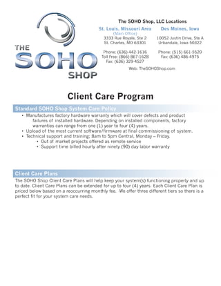 Client Care Program
Web: TheSOHOShop.com
The SOHO Shop, LLC Locations
Des Moines, Iowa
10052 Justin Drive, Ste A
Urbandale, Iowa 50322
Phone: (515) 661-5520
Fax: (636) 486-4975
St. Louis, Missouri Area
(Main Office)
3333 Rue Royale, Ste 2
St. Charles, MO 63301
Phone: (636) 442-1616
Toll Free: (866) 867-1628
Fax: (636) 329-4527
Standard SOHO Shop System Care Policy
• Manufactures factory hardware warranty which will cover defects and product
failures of installed hardware. Depending on installed components, factory
warranties can range from one (1) year to four (4) years.
• Upload of the most current software/firmware at final commissioning of system.
• Technical support and training; 8am to 5pm Central, Monday – Friday.
• Out of market projects offered as remote service
• Support time billed hourly after ninety (90) day labor warranty
The SOHO Shop Client Care Plans will help keep your system(s) functioning properly and up
to date. Client Care Plans can be extended for up to four (4) years. Each Client Care Plan is
priced below based on a reoccurring monthly fee. We offer three different tiers so there is a
perfect fit for your system care needs.
Client Care Plans
 