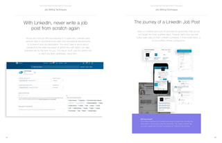13
THE STAFFING RECRUITER’S TOOLBOX
12
THE STAFFING RECRUITER’S TOOLBOX
With LinkedIn, never write a job
post from scratch again
As you fill in the job title and industry for a open role, LinkedIn uses
network data to recommend top skills and educational requirements
to include in your job description. You won’t have to worry about
researching the skills necessary to attract the right talent; our data
scientists will do the work for you. The result: You’ll cast the perfect net
to catch the best candidates, every time.
The journey of a LinkedIn Job Post
Jobs on LinkedIn don’t just sit and wait for applicants, they go out
and target the most qualified talent. Passive talent may see well-
suited open jobs on their LinkedIn homefeed, in their email inbox, or
on the profiles of their connections.
Did you know?
Over 50% of applicants on LinkedIn are driven through Jobs You May Be
Interested In, not through active job searching. This means LinkedIn lets
you reach applicants that aren’t accessible on traditional job boards.
Job Writing Techniques Job Writing Techniques
 