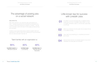 15
THE STAFFING RECRUITER’S TOOLBOX
14
THE STAFFING RECRUITER’S TOOLBOX
01
02
03
04
The advantage of posting jobs
on a social network
Data doesn’t lie
When talent discovers a job opportunity with real life relevance to
them — perhaps because they are connected to an employee at the
company or have been following the company on LinkedIn — they are
much more likely to learn more about the role, apply, and become long-
term employees.
LinkedIn’s social network data surfaces relevance between talent and
organizations to make job posts more compelling and more personalized
than your typical job board could ever do.
Little-known tips for success
with LinkedIn Jobs
Hit “refresh” on your job post every day so it appears recently
posted and at the top of candidates’ search results. It’s tough
to motivate candidates to apply to a job that says it was posted
a month ago.
	
Select your job title from the drop-down menu to ensure the job
is accurately promoted.
	
		
Cast a wide net by selecting up to 3 industries and functions
per job post.
	
		
Bold and bullet point the most important aspects of your job so
candidates can quickly glean key information.
Talent familiar with an organization is:
more likely to respond to an
InMail about an open job
more likely to apply
to a job opening
more likely to stay at the
organization after the
first 6 months
95% 40% 40%
*Source: LinkedIn data, 2016
Job Writing Techniques Job Writing Techniques
 