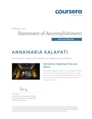 coursera.org
Statement of Accomplishment
WITH DISTINCTION
APRIL 03, 2015
ANNAMARIA KALAPATI
HAS SUCCESSFULLY COMPLETED THE UNIVERSITY OF ARIZONA'S ONLINE OFFERING OF
Astronomy: Exploring Time and
Space
This course is designed for anyone who is interested in learning
more about modern astronomy and will help you get up to date
on the most recent astronomical discoveries while also providing
support at an introductory level for those who do not have a
background in science.
CHRIS IMPEY
UNIVERSITY DISTINGUISHED PROFESSOR
DEPUTY DEPARTMENT HEAD, ASTRONOMY
UNIVERSITY OF ARIZONA
PLEASE NOTE: THE ONLINE OFFERING OF THIS CLASS DOES NOT REFLECT THE ENTIRE CURRICULUM OFFERED TO STUDENTS ENROLLED AT
THE UNIVERSITY OF ARIZONA. THIS STATEMENT DOES NOT AFFIRM THAT THIS STUDENT WAS ENROLLED AS A STUDENT AT THE UNIVERSITY
OF ARIZONA IN ANY WAY. IT DOES NOT CONFER A UNIVERSITY OF ARIZONA GRADE; IT DOES NOT CONFER UNIVERSITY OF ARIZONA CREDIT;
IT DOES NOT CONFER A UNIVERSITY OF ARIZONA DEGREE; AND IT DOES NOT VERIFY THE IDENTITY OF THE STUDENT.
 