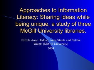 Approaches to InformationApproaches to Information
Literacy: Sharing ideas whileLiteracy: Sharing ideas while
being unique, a study of threebeing unique, a study of three
McGill University libraries.McGill University libraries.
©Rolla Anne Haddad, Anna Stoute and Natalie
Waters (McGill University)
2004
 