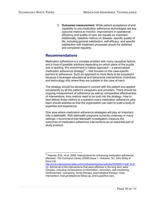 TECHNOLOGY WHITE PAPER MEDICATION ADHERENCE TECHNOLOGIES
PAGE 10 OF 11
5. Outcomes measurement. While patient acceptance of and
capability to use medication adherence technologies are key
outcome metrics to monitor, improvement in operational
efficiency and quality of care are equally as important.
Additionally, baseline metrics on disease- specific quality of
life, including general satisfaction, self-efficacy, and specific
satisfaction with treatment processes should be obtained
and compared regularly.
Recommendations
Medication adherence is a complex problem with many causative factors,
and a host of possible solutions depending on which piece of the puzzle
one is tackling. We recommend a holistic approach – a personalized
medication adherence strategy31
– that focuses on the case-specific
barriers to adherence. Such an approach is more likely to be successful
because it leverages educational and behavioral interventions, incentives,
and technology only where they are suitable to the case at hand.
The strategy should be developed in concert with the patient and applied
consistently by all the patient’s caregivers and providers. There should be
ongoing measurement of adherence as well as comparative effectiveness
of interventions, thus metrics need to be built into the strategy. How to
best deliver those metrics is a question every medication adherence pilot
team should address so that the organization can start to build a body of
expertise and experience.
One area where medication adherence strategies will play an important
role is telehealth. With telehealth programs currently underway in many
settings, I recommend that telehealth investigators measure the
outcomes of medication adherence interventions as an essential part of
study protocol.
31
Haynes, R.B., et al. 2009. Interventions for enhancing medication adherence
(Review). The Cochrane Library (2009) Issue 1. Hoboken, NJ: John Wiley &
Sons Ltd.
http://mrw.interscience.wiley.com/cochrane/clsysrev/articles/CD000011/pdf_fs.ht
ml. Almost all of the interventions that were effective in the long term were
complex, including combinations of information, reminders, self-monitoring,
reinforcement, counseling, family therapy, psychological therapy, crisis
intervention, manual telephone follow-up, and supportive care.
 
