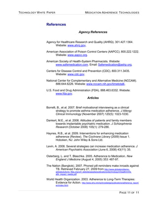 TECHNOLOGY WHITE PAPER MEDICATION ADHERENCE TECHNOLOGIES
PAGE 11 OF 11
References
Agency References
Agency for Healthcare Research and Quality (AHRQ). 301.427.1364.
Website: www.ahrq.gov.
American Association of Poison Control Centers (AAPCC). 800.222.1222.
Website: www.aapcc.org.
American Society of Health-System Pharmacists. Website:
www.safemedication.com. Email: Safemedication@ashp.org.
Centers for Disease Control and Prevention (CDC). 800.311.3435.
Website: www.cdc.gov.
National Center for Complementary and Alternative Medicine (NCCAM).
888.644.6226. Website: www.nccam.nih.gov/timetotalk.
U.S. Food and Drug Administration (FDA). 888.463.6332. Website:
www.fda.gov.
Articles
Borrelli, B., et al. 2007. Brief motivational interviewing as a clinical
strategy to promote asthma medication adherence. J Allergy
Clinical Immunology (November 2007) 120(5): 1023-1030.
Dankert, M.E., et al. 2008. Attitudes of patients and family members
towards implantable psychiatric medication. J Schizophrenia
Research (October 2008) 105(1): 279-286.
Haynes, R.B., et al. 2009. Interventions for enhancing medication
adherence (Review). The Cochrane Library (2009) Issue 1.
Hoboken, NJ: John Wiley & Sons Ltd.
Levin, A. 2008. Several strategies can increase medication adherence. J
American Psychiatric Association (June 6, 2008) 43(11): 35.
Osterberg, L. and T. Blaschke. 2005. Adherence to Medication. New
England J Medicine (August 4, 2005) 353: 487-97.
The Nation (Bangkok). 2007. Phoned pill reminders make inroads against
TB. Retrieved February 27, 2009 from http://www.globalproblems-
globalsolutions- files.org/unf_website/assets/publications/technology/mhealth/mHe
alth_impact_needs.pdf
World Health Organization. 2003. Adherence to Long-Term Therapies:
Evidence for Action. http://www.who.int/chp/knowledge/publications/adherence_report/
en/index.html.
 