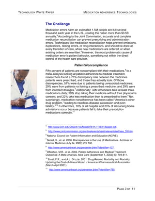 TECHNOLOGY WHITE PAPER MEDICATION ADHERENCE TECHNOLOGIES
PAGE 3 OF 11
The Challenge
Medication errors harm an estimated 1.5M people and kill several
thousand each year in the U.S., costing the nation more than $3.5B
annually.4
According to the Joint Commission, accurate and complete
medication reconciliation can prevent prescribing and administration
errors. Techniques like medication reconciliation helps prevent omissions,
duplications, dosing errors, or drug interactions, and should be done at
every transition of care, when new medications are ordered, or when
existing orders are rewritten.5
However, the most problematic cause of
medication error is patient behavior, something not within the direct
control of the health care provider.
Patient Noncompliance
Fifty percent of patients are noncompliant with their medications.6
In a
meta-analysis looking at patient adherence to medical treatment,
researchers found a 76% discrepancy rate between the medicines
patients were prescribed, and those they actually took. Of those
discrepancies, 51% were due to patients taking unrecorded medicines;
29% were from patients not taking a prescribed medicine; and 29% were
from incorrect dosages.7
Additionally, 32M Americans take at least three
medications daily; 29% stop taking their medicine without their physician’s
consent; and 22% take less medication than is prescribed to them.8
Not
surprisingly, medication nonadherence has been called “America’s other
drug problem,” leading to needless disease succession and even
fatality.9,10
Furthermore, 10% of all hospital and 23% of all nursing home
admissions occur because patients fail to take their prescription
medications correctly.11
4
http://www.iom.edu/Object.File/Master/4/117/ToErr-8pager.pdf.
5
http://www.jointcommission.org/sentinelevents/sentineleventalert/sea_35.htm.
6
National Council on Patient Information and Education(NCPIE).
7
Bedell, S., et. al. 2000. Discrepancies in the Use of Medications. Archives of
Internal Medicine (July 24, 2000) Vol. 160.
8
http://www.americanheart.org/presenter.jhtml?identifier=107.
9
DiMatteo, M.R., et al. 2002. Patient Adherence and Medical Treatment
Outcomes: A Meta-Analysis. Med Care (September 1, 2002) 40: 794-811.
10
Ernst, F.R., and A.J. Grizzle. 2001. Drug-Related Morbidity and Mortality:
Updating the Cost-of-Illness Model. J American Pharmaceutical Association
(March-April 2001).
11
http://www.americanheart.org/presenter.jhtml?identifier=785.
 