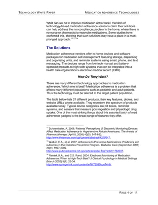 TECHNOLOGY WHITE PAPER MEDICATION ADHERENCE TECHNOLOGIES
PAGE 4 OF 11
What can we do to improve medication adherence? Vendors of
technology-based medication adherence solutions claim their solutions
can help address the noncompliance problem in the home, where there is
no nurse or pharmacist to reconcile medications. Some studies have
confirmed this, showing that such solutions may have a place in a multi-
pronged approach.12,13,14
The Solutions
Medication adherence vendors offer in-home devices and software
packages for medication self-management featuring storage, dispensing
and organizing units, and reminder systems using email, phone, and text
messaging. The devices range from low tech manual and battery-
operated products to high tech systems that can be integrated into a
health care organization’s electronic medical record (EMR).
How Do They Work?
There are many different technology approaches to medication
adherence. Which one is best? Medication adherence is a problem that
affects many different populations such as pediatric and adult patients.
Thus the technology must be tailored to the target patient population.
The table below lists 21 different products, their key features, photos, and
website URLs where available. They represent the spectrum of products
available today. Typical device categories are pill boxes, reminder
systems, and sensors that measure post-ingestion and physiologic drug
uptake. One of the most striking things about this assorted batch of med
adherence gadgets is the broad range of features they offer.
12
Schoenthaler, A. 2008. Patients’ Perceptions of Electronic Monitoring Devices
Affect Medication Adherence in Hypertensive African Americans. The Annals of
Pharmacotherapy (April 8, 2008) 42(5): 647-652.
http://www.theannals.com/cgi/content/abstract/42/5/647.
13
Walker, E.A., et al. 2007. Adherence to Preventive Medications: Predictors and
outcomes in the Diabetes Prevention Program. Diabetes Care (September 2006)
29(9): 1997-2002.
http://www.pubmedcentral.nih.gov/articlerender.fcgi?artid=1762037.
14
Riekert, K.A., and C.S. Rand. 2004. Electronic Monitoring of Medication
Adherence: When is High-Tech Best? J Clinical Psychology in Medical Settings
(March 2002) 9(1): 25-34.
http://www.springerlink.com/content/w76f76595kun74h6/.
 