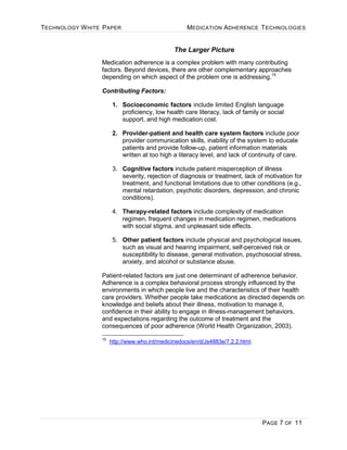 TECHNOLOGY WHITE PAPER MEDICATION ADHERENCE TECHNOLOGIES
PAGE 7 OF 11
The Larger Picture
Medication adherence is a complex problem with many contributing
factors. Beyond devices, there are other complementary approaches
depending on which aspect of the problem one is addressing.15
Contributing Factors:
1. Socioeconomic factors include limited English language
proficiency, low health care literacy, lack of family or social
support, and high medication cost.
2. Provider-patient and health care system factors include poor
provider communication skills, inability of the system to educate
patients and provide follow-up, patient information materials
written at too high a literacy level, and lack of continuity of care.
3. Cognitive factors include patient misperception of illness
severity, rejection of diagnosis or treatment, lack of motivation for
treatment, and functional limitations due to other conditions (e.g.,
mental retardation, psychotic disorders, depression, and chronic
conditions).
4. Therapy-related factors include complexity of medication
regimen, frequent changes in medication regimen, medications
with social stigma, and unpleasant side effects.
5. Other patient factors include physical and psychological issues,
such as visual and hearing impairment, self-perceived risk or
susceptibility to disease, general motivation, psychosocial stress,
anxiety, and alcohol or substance abuse.
Patient-related factors are just one determinant of adherence behavior.
Adherence is a complex behavioral process strongly influenced by the
environments in which people live and the characteristics of their health
care providers. Whether people take medications as directed depends on
knowledge and beliefs about their illness, motivation to manage it,
confidence in their ability to engage in illness-management behaviors,
and expectations regarding the outcome of treatment and the
consequences of poor adherence (World Health Organization, 2003).
15
http://www.who.int/medicinedocs/en/d/Js4883e/7.2.2.html.
 