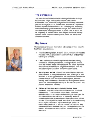 TECHNOLOGY WHITE PAPER MEDICATION ADHERENCE TECHNOLOGIES
PAGE 9 OF 11
The Companies
The device companies in this report range from new startups
focused on a single product and solution, like Gentle
Reminder’s Didit, to research organizations creating disruptive
preclinical-stage products, like Proteus Biomedical’s Ingestible
Pill and Implantable Electronics. In a changing U.S. economy,
many technology giants like Intel, Google, and Microsoft are
also looking for new opportunities in health care. It would not
be surprising to see Microsoft and Google, who have already
created online personal health portals, enter the medication
adherence market.
Key Issues
There are several issues medication adherence devices raise for
healthcare organizations.
1. Technical integration. In some cases, vendors will need to
integrate with an organization’s infrastructure and connect
with legacy systems.
2. Cost. Medication adherence products are not currently
covered as a health plan benefit. Sorting out who should
bear the cost for these adherence aids will be an important
decision that must factor in longer term benefits such as
reduced hospital utilization and chronic care costs.
3. Security and HIPAA. Some of the technologies use third-
party vendors to host patient clinical data. Although all data
is stored in an encrypted format and transmitted between all
parties using a VPN and standard encryption, external
hosting does raise HIPAA and security management issues.
Additional transport layer security is required on SSL/TLS to
provide end-to-end security.
4. Patient acceptance and capability to use these
systems. Inherent to medication adherence is individual
cooperation. Current research has linked treatment
resistance to poor acceptance of enabling technologies. In
fact, nonadherence at the start of one study was the
strongest predictor of nonadherence two years later. Other
studies found high acceptance and capacity to use enabling
technologies by patients regardless of age, previous
computer experience, or socioeconomic background. Key
success elements included frequent delivery of educational
content and sessions with providers for self- testing and
feedback.
 
