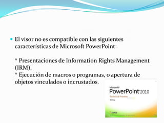 El visor no es compatible con las siguientes características de Microsoft PowerPoint:* Presentaciones de InformationRights Management (IRM).* Ejecución de macros o programas, o apertura de objetos vinculados o incrustados.