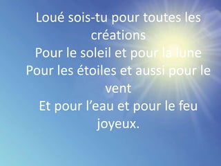 Loué sois-tu pour toutes les
créations
Pour le soleil et pour la lune
Pour les étoiles et aussi pour le
vent
Et pour l’eau et pour le feu
joyeux.
