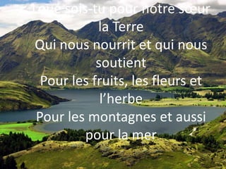 Loué sois-tu pour notre sœur
la Terre
Qui nous nourrit et qui nous
soutient
Pour les fruits, les fleurs et
l’herbe
Pour les montagnes et aussi
pour la mer