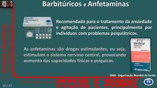 Barbitúricos e Anfetaminas
Recomendado para o tratamento da ansiedade
e agitação de pacientes, principalmente por
indivíduos com problemas psiquiátricos.
As anfetaminas são drogas estimulantes, ou seja,
estimulam o sistema nervoso central, provocando
aumento das capacidades físicas e psíquicas.
OMS - Organização Mundial de Saúde
12 / 47
 