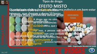 A droga age no cérebro aumentando a concentração
de duas substâncias: a Dopamina, que alivia as dores,
e a Serotonina, que está ligada a sensações amorosas.
Os principais efeitos do Ecstasy, são uma euforia e um bem-estar
intensos, que chegam a durar 10 horas.
Combinam dois ou mais efeitos.
A droga mais conhecida desse grupo é o Ecstasy.
Tipos de droga:
EFEITO MISTO
Por isso, a pessoa sob efeito de Ecstasy fica muito
sociável, com uma vontade incontrolável de conversar
e até de ter contato físico com as pessoas.
O Ecstasy provoca também alucinações.
EFEITO MISTO:
Ecstasy
OMS - Organização Mundial de Saúde
Também conhecida
como M.D.M.A. ou
Metileno
Dioxi-Metanfetamina,
que produz uma sensação ao
mesmo tempo estimulante e
alucinógena.
14 / 47
 