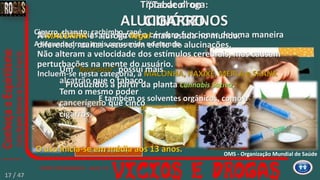 ALUCINÓGENOS:
Maconha
L.S.D.
Benzina
(cola de sapateiro)
E também os solventes orgânicos, como a
cola de sapateiro (BENZINA)
e o LSD25 Dietalamida do Ácido Lisérgico
ou Lysergsäurediethylamid.
Tipos de droga:
ALUCINÓGENOS
São substâncias que fazem o cérebro funcionar de uma maneira
diferente, muitas vezes com efeito de alucinações.
Incluem-se nesta categoria, a MACONHA, HAXIXE, MERLA e SKANK
Não alteram a velocidade dos estímulos cerebrais, mas causam
perturbações na mente do usuário.
Produzidos a partir da planta Cannabis Sativa.
A MACONHA é a droga ilegal mais usada no mundo.
Um ”baseado” possui mais
alcatrão que o tabaco.
Tem o mesmo poder
cancerígeno que cinco
cigarros,
O uso inicia-se em média aos 13 anos. OMS - Organização Mundial de Saúde
“Tabaco” ou
CIGARRO
Cigarro, charuto, cachimbo, rapé.
A segunda droga mais consumida no mundo.
17 / 47
 