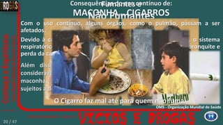 MACONHA ou CIGARROS
Consequências do uso contínuo de:Fumantes e
Não Fumantes
Com o uso contínuo, alguns órgãos, como o pulmão, passam a ser
afetados.
Devido à contínua exposição com a fumaça tóxica da droga, o sistema
respiratório do usuário começa a apresentar problemas como bronquite e
perda da capacidade respiratória.
Além disso, por absorver uma quantidade
considerável de alcatrão presente na fumaça de
maconha, os usuários da droga estão mais
sujeitos a desenvolver o câncer de pulmão.
O Cigarro faz mal até para quem não fuma.
OMS - Organização Mundial de Saúde
20 / 47
 