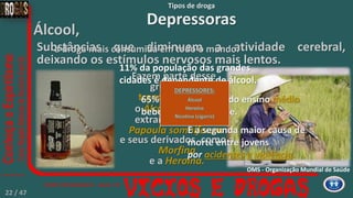 Tipos de droga
Depressoras
Substâncias que diminuem a atividade cerebral,
deixando os estímulos nervosos mais lentos.
Fazem parte desse
grupo, os
tranquilizantes,
o Ópio
extraído da planta
Papoula somníferum
e seus derivados, como a
Morfina
e a Heroína.
o Álcool,
Álcool,
a droga mais consumida em todo o mundo.
É a segunda maior causa de
morte entre jovens
por acidentes e violência.
11% da população das grandes
cidades é dependente de álcool.
65% dos estudantes do ensino médio
bebe frequentemente.
OMS - Organização Mundial de Saúde
22 / 47
DEPRESSORES:
Álcool
Heroína
Nicotina (cigarro)
 