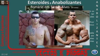 Eu decidi que a única coisa que eu podia
fazer era comprar agulhas usadas em
touros, pois não há agulhas mais fortes
que essas. Sei que parece estúpido, mas
eu estava viciado”
Meus músculos começaram a solidificar
e eu não conseguia nem injetar em meus
braços, eles pareciam rochas.
“Eu quero que outras pessoas vejam os
perigos que passei, eu poderia ter
morrido só porque eu queria músculos
maiores.
Esteroidese Anabolizantes
Romário dos Santos Alves (25 anos)
A
N
A
B
O
L
I
Z
A
N
T
E
S
27 / 47
 