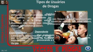 Dependente
Vive exclusivamente pela droga, para droga e
com a droga; rompe todos os vínculos,
provocando a marginalização.
Experimentador
Limita-se a experimentar a droga
por curiosidade, desejo de novas
experiências.
Ou por pressão do grupo.
Tipos de Usuários
de Drogas
Ocasional
Utiliza um ou vários produtos, de vez
em quando, se o ambiente for
favorável e se a droga estiver
disponível; não rompe suas relações
afetivas, profissionais e sociais.
Habitual
Faz uso frequente da droga observam-
se sinais de ruptura em nível afetivo,
profissional e social.
28 / 47
 