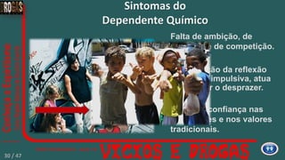 Substituição da reflexão
pela ação impulsiva, atua
para evitar o desprazer.
Perda de confiança nas
instituições e nos valores
tradicionais.
Falta de ambição, de
combate e de competição.
Sintomas do
Dependente Químico
30 / 47
 