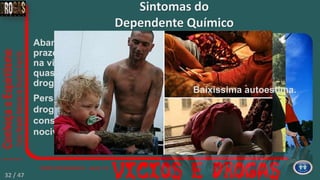 Abandono progressivo de
prazeres e outros interesses
na vida para dedicar atenção
quase exclusiva para a
droga.
Persistência no uso da
droga, apesar das
consequências claramente
nocivas.
Sintomas do
Dependente Químico
Baixíssima autoestima.
32 / 47
 