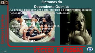 Baixíssima autoestima.
Sintomas do
Dependente Químico
Não suporta a dor.
Insegurança.
Situações de espera, mesmo que de
alguns minutos, lhes parecem
insuportáveis, como se fosse uma
tortura.
As drogas possuem um poder mágico de suprir todas as suas
necessidades, e resolver todos os problemas.
33 / 47
 
