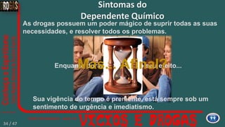 As drogas possuem um poder mágico de suprir todas as suas
necessidades, e resolver todos os problemas.
Sintomas do
Dependente Químico
Enquanto durar o seu efeito...
Sua vigência do tempo é premente, está sempre sob um
sentimento de urgência e imediatismo.
Mas... Afinal?
34 / 47
 
