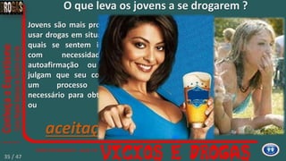 O que leva os jovens a se drogarem ?
Jovens são mais propensos a
usar drogas em situações nas
quais se sentem inseguros,
com necessidade de
autoafirmação ou quando
julgam que seu consumo é
um processo natural,
necessário para obter prazer
ou
aceitação.
35 / 47
 
