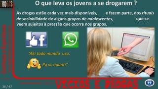 e fazem parte, dos rituais
de sociabilidade de alguns grupos de adolescentes,
As drogas estão cada vez mais disponíveis,
‘Aki todo mundo usa.
Pq vc naum?’
que se
veem sujeitos à pressão que ocorre nos grupos.
O que leva os jovens a se drogarem ?
36 / 47
 
