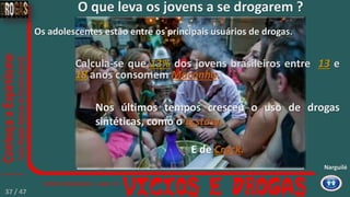 Os adolescentes estão entre os principais usuários de drogas.
Calcula-se que 13% dos jovens brasileiros entre 13 e
18 anos consomem Maconha.
Nos últimos tempos cresceu o uso de drogas
sintéticas, como o Ecstasy.
E de Crack.
Narguilé
O que leva os jovens a se drogarem ?
37 / 47
 