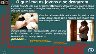 É nesta fase da vida que os jovens começam a descobrir seu próprio corpo
e passam a sentir os desejos provocados pelo “coquetel” de hormônios
que age dentro deles.
Abortos....Drogas...
Com isso é necessário muita atenção, pois acaba
sendo nessa época que a maioria dos jovens tem
sua iniciação sexual,
muitas vezes sem conhecimento pleno do que
estão fazendo, e sem a devida prevenção,
terminando em uma gravidez...
Sofrimentos...
precoce...
O que leva os jovens a se drogarem
?
38 /
 