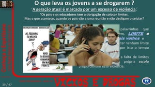 ‘A geração atual é marcada por um excesso de violência.’
“Existem duas palavrinhas que
definem isto muito bem, LIMITE e
RESPEITO pelos mais velhos e
O jovem pode não ter nenhum limite
em casa, mas ele pede por isto o tempo
todo.”
Segundo estudos, a falta de limites
dentro de casa e na própria escola
proporcionam essa violência.
O que leva os jovens a se drogarem ?
“Os pais e os educadores tem a obrigação de colocar limites.
Mas o que acontece, quando os pais vão a uma reunião e não desligam o celular?
39 / 47
 