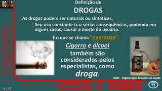As drogas podem ser naturais ou sintéticas.
Seu uso constante traz sérias consequências, podendo em
alguns casos, causar a morte do usuário.
Cigarro e álcool
também são
considerados pelos
especialistas, como
droga.
É o que se chama “overdose”.
Definição de
DROGAS
OMS - Organização Mundial de Saúde
4 / 47
 