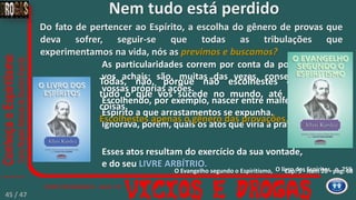 Do fato de pertencer ao Espírito, a escolha do gênero de provas que
deva sofrer, seguir-se que todas as tribulações que
experimentamos na vida, nós as previmos e buscamos?
O livro dos Espíritos, p. 259
Esses atos resultam do exercício da sua vontade,
e do seu LIVRE ARBÍTRIO.
As particularidades correm por conta da posição em que
vos achais; são, muitas das vezes, consequências das
vossas próprias ações.
Escolhendo, por exemplo, nascer entre malfeitores sabia o
Espírito a que arrastamentos se expunha.
Ignorava, porém, quais os atos que viria a praticar.
Todas, não, porque não escolhestes e previstes
tudo o que vos sucede no mundo, até às mínimas
coisas.
Escolhestes apenas o gênero das provações.
Nem tudo está perdido
Cap. 5 - Item 20 - pag. 68O Evangelho segundo o Espiritismo,
45 / 47
 