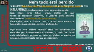 Cap. 5 - Item 18 - pag. 66
O desânimo é um erro. Deus só vos recusa as consolações, quando vos
falta a coragem.
Cap. 5 - Item 20 - pag. 68
Digo mais, nem mesmo reunidas essas três condições tão
desejadas, pois incessantemente se ouvem, no meio das classes
mais privilegiadas, pessoas de todas as idades, se queixarem
amargamente da situação em que se encontram.
“Não sou feliz! A felicidade não foi feita para mim!”
Exclama geralmente o homem em todas as posições sociais.
Isso, meus caros filhos, prova, melhor do que
todos os raciocínios possíveis, a verdade desta máxima
do Eclesiastes: 'A felicidade não é deste mundo.’
Com efeito, nem a riqueza, nem o poder, nem mesmo a
juventude, são condições essenciais à felicidade.
O Evangelho segundo o Espiritismo,
Nem tudo está perdido
46 / 47
 