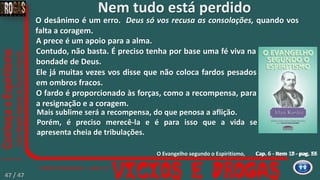 Cap. 6 - Item 2 - pag. 77Cap. 5 - Item 18 - pag. 66
A prece é um apoio para a alma.
Contudo, não basta. É preciso tenha por base uma fé viva na
bondade de Deus.
Ele já muitas vezes vos disse que não coloca fardos pesados
em ombros fracos.
O fardo é proporcionado às forças, como a recompensa, para
a resignação e a coragem.
Mais sublime será a recompensa, do que penosa a aflição.
Porém, é preciso merecê-la e é para isso que a vida se
apresenta cheia de tribulações.
Nem tudo está perdido
O desânimo é um erro. Deus só vos recusa as consolações, quando vos
falta a coragem.
O Evangelho segundo o Espiritismo,
47 / 47
 