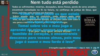 Jesus / Mateus c - 11 v - 28-30
Todos os sofrimentos: misérias, decepções, dores físicas, perda de seres amados;
encontram consolação na fé no futuro, na confiança da justiça de Deus, que
Jesus, o Cristo, veio ensinar aos homens.
Sobre aquele que, ao contrário, nada espera após esta
vida, ou que simplesmente dúvida, as aflições caem com todo o
seu peso e nenhuma esperança lhe mitiga o amargor.
Foi por isto que Jesus disse:
“Vinde a mim todos os que estais
cansados, sob o peso do vosso fardo e
vos darei descanso.
Tomai sobre vós o meu jugo e
aprendei de mim, porque sou manso e
humilde de coração, e encontrareis
descanso para vossas almas, pois meu
jugo é suave e meu fardo é leve”
Nem tudo está perdido
Cap. 6 - Item 2 - pag. 77O Evangelho segundo o Espiritismo,
48 / 47
 