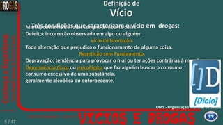 Mania; costume de fazer sempre a mesma coisa.
Defeito; incorreção observada em algo ou alguém:
vício de formação.
Toda alteração que prejudica o funcionamento de alguma coisa.
Repetição sem Fundamento.
Depravação; tendência para provocar o mal ou ter ações contrárias à moral
Dependência física ou psicológica que faz alguém buscar o consumo
consumo excessivo de uma substância,
geralmente alcoólica ou entorpecente.
Vício
Definição de
5
Três condições que caracterizam o vício em drogas:
OMS - Organização Mundial de Saúde
5 / 47
 