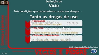 • Compulsão
• (vontade de usar sempre)
• Tolerância
• (doses maiores para ter o mesmo efeito)
• Síndrome de abstinência
• (o corpo sente a falta da droga)
Três condições que caracterizam o vício em drogas:
Tanto as drogas de uso
farmacológico, como
as de uso recreativo
(álcool cigarros e outras drogas)
podem levar ao vicio.
Vício
Definição de
OMS - Organização Mundial de Saúde
6 / 47
 
