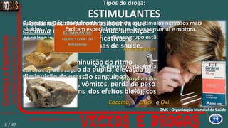 Aceleração ou diminuição do ritmo
cardíaco, dilatação da pupila, elevação ou
diminuição da pressão sanguínea,
calafrios, náuseas, vômitos, perda de peso
e apetite são alguns dos efeitos biológicos
da cocaína.
Nesse grupo estão as
Anfetaminas
E os derivados das folhas da planta
Erytroxylum Coca,
como:
Cocaína,
A Cocaína é uma droga psicoativa que
estimula e vicia, promovendo alterações
cerebrais bastante significativas e
diversos outros problemas de saúde.
Aumentam a atividade cerebral, deixando os estímulos nervosos mais
rápidos.
ESTIMULANTES:
Cocaína – Crack - Oxi
Anfetaminas
e Oxi.Crack
Excitam especialmente as áreas sensorial e motora.
Tipos de droga:
ESTIMULANTES
O Crack e o Oxi, são ‘fumados’.
OMS - Organização Mundial de Saúde
8 / 47
 