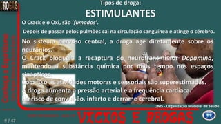 Depois de passar pelos pulmões cai na circulação sanguínea e atinge o cérebro.
O Crack e o Oxi, são ‘fumados’.
No sistema nervoso central, a droga age diretamente sobre os
neurônios.
O Crack bloqueia a recaptura do neurotransmissor Dopamina,
mantendo a substância química por mais tempo nos espaços
sinápticos.
Com isso as atividades motoras e sensoriais são superestimadas.
A droga aumenta a pressão arterial e a frequência cardíaca.
Há risco de convulsão, infarto e derrame cerebral.
Tipos de droga:
ESTIMULANTES
OMS - Organização Mundial de Saúde
9 / 47
 