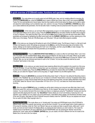 D1200mkII EasyStart
A quick overview of D1200mkII modes, functions and operations
MODELING - This mode allows you to quickly select and edit REMS guitar, bass, and mic modeling effects for recording. By
pressing the [MODELING] key, using the CURSOR keys to select a Model type (Guitar, Bass or Mic), then pressing [ENTER],
Tracks 1& 2 are automatically set to record status. Now the three realtime control knobs below the display can be used to select
and adjust the model settings, such as distortion type, tone, cabinet or mic type. Pressing the [ENTER] or [YES/OK] keys allow
you to select additional edit parameters. And the last edits made in modeling mode are preserved when the power is turned off.
INSERT EFFECT - In this mode you can set Insert effect assignments on input or on track playback, and assign the effect type.
Up to eight Insert effects can be used in a song. Press the [INSERT EFFECT] key and select whether the effect will be assigned
on Input or Playback. Then select the Effect Type, and use the [<-TAB->] keys to select and work with each Insert effect. Effect
parameters are accessed by highlighting the effect name button with the CURSOR / [ENTER] keys, and then selecting any of the
effect icons in the display. There are 106 effects types, and 128 preset / 128 user Insert effect programs available.
EQ - In this mode you can change the EQ setting for each of the D1200mkII’s tracks. The EQ type is 3-band: Lo, Mid and Hi with
a center mid frequency control. EQ settings are accessed via the [EQ] key, and the EQ track group tabs at the bottom of the
display. Settings can be made by selecting any EQ “knob” icon in the display, and then using the DIAL to make changes. The
upper-left of the display will indicate which EQ parameter you are adjusting.
MASTER EFFECT/AUX - Press the [MASTER EFFECT/AUX SEND] key to select an effect for both Master effect 1 and 2 from
one of 32 preset / 32 user available Master effects. Return level and Balance can also be set on this page. Effects can be edited
by selecting the effect name button with the CURSOR / [ENTER] keys. By using the [<-TAB->] keys to access the “EffSnd1” and
“EffSnd2” tabs, you can set individual send levels for each of the 12 tracks. You can also access the external Aux send
(“AuxSend” tab) function in this mode.
FINAL EFFECT - In this mode you can select dynamic-type mastering effects that will be applied to the overall mix of the song.
There are 32 preset / 32 user final effects to choose from, such as compression, multi-band limiting and EQ for adding finishing
touches to the completed song. Press the [FINAL EFFECT] key and select the desired effect with the DIAL. In all three Effect
modes, you can select the ”Bypass” button as the song plays, to “toggle” between dry and effect-applied mixes.
BOUNCE - Pressing the [BOUNCE] key accesses the Recording mode (“Input” or “Bounce”). By setting the Recording mode to
“Bounce” in the “RecMode” tab, you can bounce up to 12 tracks to 2 of the 96 “Virtual tracks” or bounce 10 playback tracks along
with 2 live inputs to 2 tracks. Bounce target tracks are set by first selecting Virtual tracks, and then setting destination track status
to RECORD. Select the “Bounce” tab to choose either 10Tr+2In->2Tr or 12Tr->2Tr, and select the Virtual tracks desired for
bouncing.
CD - When the optional CDRW1x8 burner, is installed you will be able to backup your song and user effect data, listen to and
record from audio CD’s, and burn a CD-R/RW of your final mix. On the “prepare” tab screen you can select destination tracks for
mixdown. You can monitor the level of the mix to make sure there is no clipping by using the “TrackMonitor” function and view the
signals level while playing back the audio. The “DiscAtOnce” feature allows you to burn and finalize a multi-song CD in one
operation, and in addition you can create a CD of live performance, insert Marks where needed, and DiscAtOnce will allow cueing
of the new CD tracks. (See page 93 of the D1200mkII manual for details) Under the “CDR/RW” tab you can playback and record
from an audio CD (Note: Obey copyright rules ☺ ).
INPUT/OUTPUT/SOLO - This mode allows you to “virtually-patch” the analog and S/PDIFdigital inputs of the D1200mkII to
different tracks, apply EQ to specific input sources, and use the Sub In function. You can also assign built-in rhythm patterns or
CD as input for recording. Under the “Solo” and “Monitor” tabs you can isolate and listen to specific tracks, effect send 1 and 2
levels, aux level and return levels for the Master effects, by pressing the track button(s) you wish to listen to. This routes the
isolated source to the Monitor L/R outs or MASTER L/R and HEADPHONE outs. By accessing the “Monitor” tab and then
selecting the “Level” button with the CURSOR / [ENTER] keys, you can create a mix that is different from the mix routed to the
Master outs, to be sent to the Cue outputs.
2
Downloaded from www.Manualslib.com manuals search engine
 