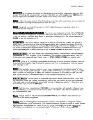 D1200mkII EasyStart
SYSTEM/USB - In this mode you can configure the D1200mkII settings for the foot switch and expression pedal inputs, MIDI,
sync and MMC settings, data backup and restore functions, and Disk utilities such as formatting the internal 40GB hard drive.
Also included is access to USB mode for connection and data transfer / backup with an external computer.
TRACK - In this mode you can access the Virtual Tracks settings, perform track-editing functions (copy, reverse, normalize, etc.)
and also import and export single or multiple track audio data in WAV format.
SONG - In song mode you can select songs, copy, move, delete and protect songs and arrange songs in a play list to
automatically play them in any order.
STORE IN/LOC1, OUT/LOC2, TO/LOC3, END/LOC4 - These keys are used to set specific regions for editing, “AUTO PUNCH”
recording and “LOOP” recording functions. They are also used to assign up to four locate points per song. You can set IN, OUT,
TO and END points and Locate points by first pressing the [STORE] key at the desired point in time, and then the appropriate
[IN/LOC] etc. key, while playback is on or off.
MARK & SCENE - The D1200mkII allows you to store up to 100 Marks and 100 Scenes. You can easily store and move to
specific Marks in a song, such as verse, chorus, etc. Marks are also used for setting index points when burning CDs with the
“DiscAtOnce” function. Mixer settings such as volume, pan, EQ and effect settings can be stored as multiple Scenes in a song,
and recalled automatically during playback. Marks and Scenes can also be named. You can set Marks and Scenes by first
pressing the [STORE] key at the desired point in time, and then the [MARK] or [SCENE] key, while playback is on or off.
AUTO PUNCH & LOOP - Auto Punch mode is used to automatically punch in/out at desired locations that have been set with
the [STORE IN/LOC1, OUT/LOC 2] keys. You can also set a PreRoll and PostRoll time in measures or seconds. The LOOP
function allows you to loop a specific region of audio, by using the [STORE IN/LOC1, OUT/LOC 2] keys to set loop points.
TRIGGER - You can set the D1200mkII to automatically start recording when an incoming audio signal is detected. This is done
by setting the Threshold and Pre-Trigger Time. Both this function and Auto-Punch are great features for “hands-free” operation
when recording by yourself.
SCRUB - When playback is stopped and this key is pressed, you can view track waveform data (by selecting the “ ” button
next to “1Tr”), and using the “ZOOM” buttons ( , etc.) to resize the waveform. Once you’ve selected a track, you can use the
DIAL to scrub the audio. Pressing the [ ] FF key while in the scrub mode will play the audio back at half speed, one octave
lower than the original pitch – a great feature for learning intricate solo parts from pre-recorded track data.
METER/TRACK VIEW - This mode enables you to view track, effect send, and Monitor / Master output levels. You can select
two different types of meter view: Pre-Fader (before the fader) and Post-Fader (after the fader), and three types of track views,
which enable you to see which tracks contain recorded audio. To change the display mode, select the “ ” button at the top left-
hand side of the display, and press the [ENTER] key.
UNDO -This function allows you to go back and UNDO/REDO any previous recording or editing procedure in the current song.
The D1200mkII lets you set the desired number of undo levels: 99, 8 or 1 level. Note: A setting of “8” or “1” UNDO levels allows
you to conserve hard disk space.
TUNER - Here you can tune an instrument connected to the INPUT 1/GUITAR jack, with the built-in auto-chromatic tuner.
Calibration can also be set by using the DIAL.
RHYTHM - Here you can set song tempo, create a tempo map, record your own tempo track, set time signature and select
rhythm patterns from any of the 96 metronome and 215 PCM-based drum patterns. To access and listen to the patterns, press the
RHYTHM key and use the CURSOR keys to select “Rhythm:Off”, and then press [ENTER]. Use the DIAL to scroll through
different patterns or view the pattern list, accessed by selecting the “ ” button next to Rhythm and pressing [ENTER].
3
Downloaded from www.Manualslib.com manuals search engine
 