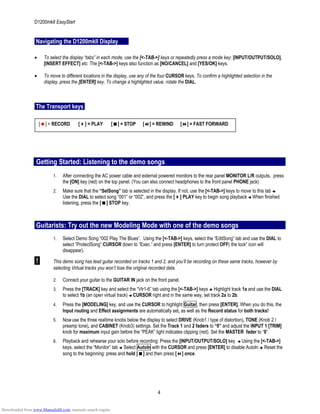 D1200mkII EasyStart
Navigating the D1200mkII Display
• To select the display “tabs” in each mode, use the [<-TAB->] keys or repeatedly press a mode key: [INPUT/OUTPUT/SOLO],
[INSERT EFFECT] etc. The [<-TAB->] keys also function as [NO/CANCEL] and [YES/OK] keys.
• To move to different locations in the display, use any of the four CURSOR keys. To confirm a highlighted selection in the
display, press the [ENTER] key. To change a highlighted value, rotate the DIAL.
The Transport keys
[ ] = RECORD [ ] = PLAY [ ] = STOP [ ] = REWIND [ ] = FAST FORWARD
Getting Started: Listening to the demo songs
1. After connecting the AC power cable and external powered monitors to the rear panel MONITOR L/R outputs, press
the [ON] key (red) on the top panel. (You can also connect headphones to the front panel PHONE jack)
2. Make sure that the “SelSong” tab is selected in the display. If not, use the [<-TAB->] keys to move to this tab
Use the DIAL to select song “001” or “002”, and press the [ ] PLAY key to begin song playback When finished
listening, press the [ ] STOP key.
Guitarists: Try out the new Modeling Mode with one of the demo songs
1. Select Demo Song “002 Play The Blues”. Using the [<-TAB->] keys, select the “EditSong” tab and use the DIAL to
select “ProtectSong”.CURSOR down to “Exec.” and press [ENTER] to turn protect OFF( the lock” icon will
disappear).
! This demo song has lead guitar recorded on tracks 1 and 2, and you’ll be recording on these same tracks, however by
selecting Virtual tracks you won’t lose the original recorded data.
2. Connect your guitar to the GUITAR IN jack on the front panel.
3. Press the [TRACK] key and select the “Vtr1-6” tab using the [<-TAB->] keys Highlight track 1a and use the DIAL
to select 1b (an open virtual track) CURSOR right and in the same way, set track 2a to 2b.
4. Press the [MODELING] key, and use the CURSOR to highlight Guitar, then press [ENTER]. When you do this, the
Input routing and Effect assignments are automatically set, as well as the Record status for both tracks!
5. Nowuse the three realtime knobs below the display to select DRIVE (Knob1 / type of distortion), TONE (Knob 2 /
preamp tone), and CABINET (Knob3) settings. Set the Track 1 and 2 faders to “0” and adjust the INPUT 1 [TRIM]
knob for maximum input gain before the “PEAK” light indicates clipping (red). Set the MASTER fader to “0”.
6. Playback and rehearse your solo before recording: Press the [INPUT/OUTPUT/SOLO] key Using the [<-TAB->]
keys, select the “Monitor” tab Select AutoIn with the CURSOR and press [ENTER] to disable AutoIn Reset the
song to the beginning: press and hold [ ] and then press [ ] once.
4
Downloaded from www.Manualslib.com manuals search engine
 