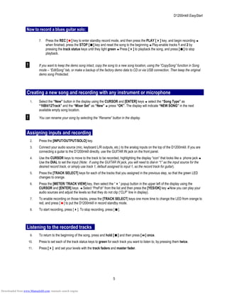 D1200mkII EasyStart
Now to record a blues guitar solo:
7. Press the REC [ ] key to enter standby record mode, and then press the PLAY [ ] key, and begin recording
when finished, press the STOP [ ] key and reset the song to the beginning Play-enable tracks 1 and 2 by
pressing the track status keys until they light green Press [ ] to playback the song, and press [ ] to stop
playback.
! If you want to keep the demo song intact, copy the song to a new song location, using the “CopySong” function in Song
mode – “EditSong” tab, or make a backup of the factory demo data to CD or via USB connection. Then keep the original
demo song Protected.
Creating a new song and recording with any instrument or microphone
1. Select the “New” button in the display using the CURSOR and [ENTER] keys select the “Song Type” as
“16Bit/12Track” and the “Mixer Set” as “New” press “OK”. The display will indicate “NEW SONG” in the next
available empty song location.
! You can rename your song by selecting the “Rename” button in the display.
Assigning inputs and recording
2. Press the [INPUT/OUTPUT/SOLO] key.
3. Connect your audio source (mic, keyboard L/R outputs, etc.) to the analog inputs on the top of the D1200mkII. If you are
connecting a guitar to the D1200mkII directly, use the GUITAR IN jack on the front panel.
4. Use the CURSOR keys to move to the track to be recorded, highlighting the display “icon” that looks like a phone jack
Use the DIAL to set the input (Note: if using the GUITAR IN jack, you will need to dial-in “1” as the input source for the
desired record track, or simply use track 1, default assigned to input 1, as the record track for guitar).
5. Press the [TRACK SELECT] keys for each of the tracks that you assigned in the previous step, so that the green LED
changes to orange.
6. Press the [METER/ TRACK VIEW] key, then select the “ ” popup button in the upper left of the display using the
CURSOR and [ENTER] keys Select “PreFdr” from the list and then press the [YES/OK] key Now you can play your
audio sources and adjust the levels so that they do not clip (“CLP” line in display).
7. To enable recording on those tracks, press the [TRACK SELECT] keys one more time to change the LED from orange to
red, and press [ ] to put the D1200mkII in record standby mode.
8. To start recording, press [ ]. To stop recording, press [ ].
Listening to the recorded tracks
9. To return to the beginning of the song, press and hold [ ] and then press [ ] once.
10. Press to set each of the track status keys to green for each track you want to listen to, by pressing them twice.
11. Press [ ] and set your levels with the track faders and master fader.
5
Downloaded from www.Manualslib.com manuals search engine
 