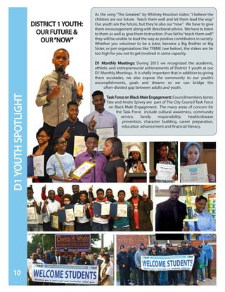 DISTRICT 1 YOUTH:
OUR FUTURE &
OUR“NOW”
As the song “The Greatest” by Whitney Houston states: “I believe the
children are our future. Teach them well and let them lead the way.”
Our youth are the future, but they’re also our“now”. We have to give
them encouragement along with directional advice. We have to listen
to them as well as give them instruction. If we fail to“teach them well”
they will be unable to lead the way as positive contributors in society.
Whether you volunteer to be a tutor, become a Big Brother or Big
Sister, or join organizations like TFBME (see below), the stakes are far
too high for you not to get involved in some capacity.
D1 Monthly Meetings: During 2015 we recognized the academic,
athletic and entrepreneurial achievements of District 1 youth at our
D1 Monthly Meetings. It is vitally important that in addition to giving
them accolades, we also expose the community to our youth’s
accomplishments, goals and dreams so we can bridge the
often-divided gap between adults and youth.
Task Force on Black Male Engagement: Councilmembers James
Tate and Andre Spivey are part of The City Council Task Force
on Black Male Engagement. The many areas of concern for
the Task Force include cultural awareness, community
service, family responsibility, health/disease
prevention, character building, career preparation,
education advancement and financial literacy.
10
D1YOUTHSPOTLIGHT
 