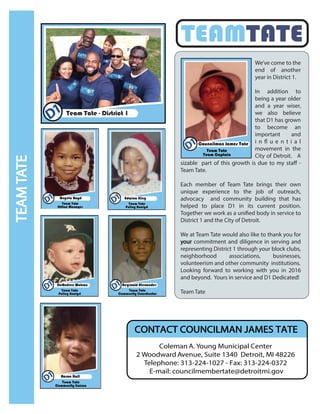 TEAMTATE
Team Tate - District 1
We’ve come to the
end of another
year in District 1.
In addition to
being a year older
and a year wiser,
we also believe
that D1 has grown
to become an
important and
i n fl u e n t i a l
movement in the
City of Detroit. A
sizable part of this growth is due to my staff -
Team Tate.
Each member of Team Tate brings their own
unique experience to the job of outreach,
advocacy and community building that has
helped to place D1 in its current position.
Together we work as a unified body in service to
District 1 and the City of Detroit.
We at Team Tate would also like to thank you for
your commitment and diligence in serving and
representing District 1 through your block clubs,
neighborhood associations, businesses,
volunteerism and other community institutions.
Looking forward to working with you in 2016
and beyond. Yours in service and D1 Dedicated!
Team Tate
TEAMTATE
Coleman A. Young Municipal Center
2 Woodward Avenue, Suite 1340 Detroit, MI 48226
Telephone: 313-224-1027 - Fax: 313-224-0372
E-mail: councilmembertate@detroitmi.gov
CONTACT COUNCILMAN JAMES TATE
 